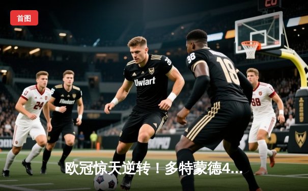 欧冠惊天逆转！多特蒙德4-2马竞总分5-4晋级，菲尔克鲁格定乾坤