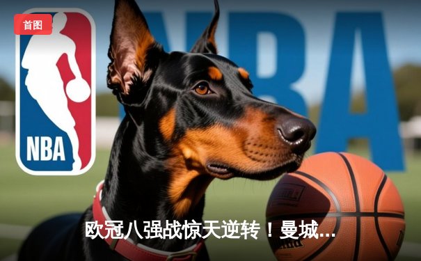 欧冠八强战惊天逆转！曼城加时赛3-2绝杀拜仁，哈兰德独中两元创造历史