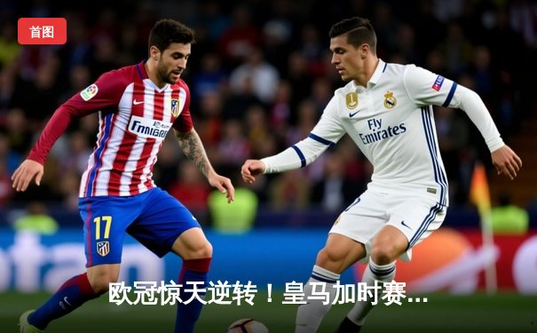 欧冠惊天逆转！皇马加时赛3-1力克曼城，本泽马点射定江山