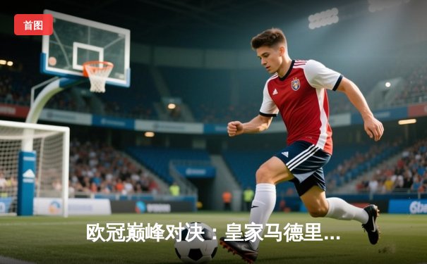 欧冠巅峰对决：皇家马德里2-1绝杀多特蒙德，维尼修斯制胜球锁定第15冠