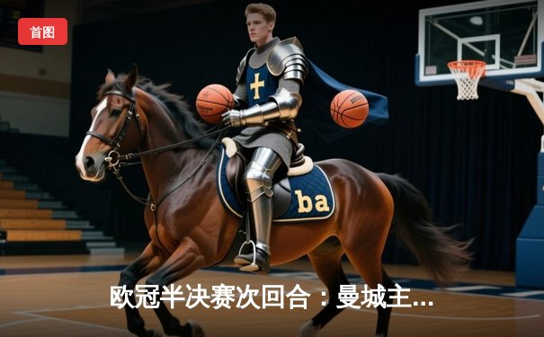 欧冠半决赛次回合：曼城主场4-3险胜皇马，总分6-5惊险晋级决赛