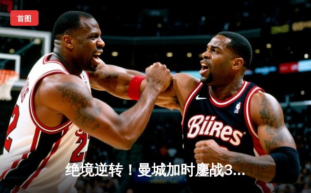 绝境逆转！曼城加时鏖战3-2力克皇马，挺进欧冠决赛