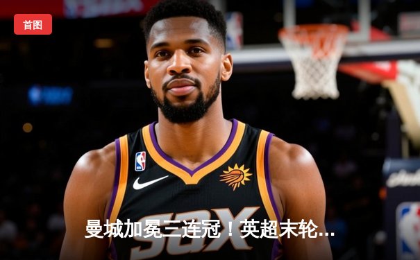 曼城加冕三连冠！英超末轮惊险逆转，哈兰德双响锁定金靴