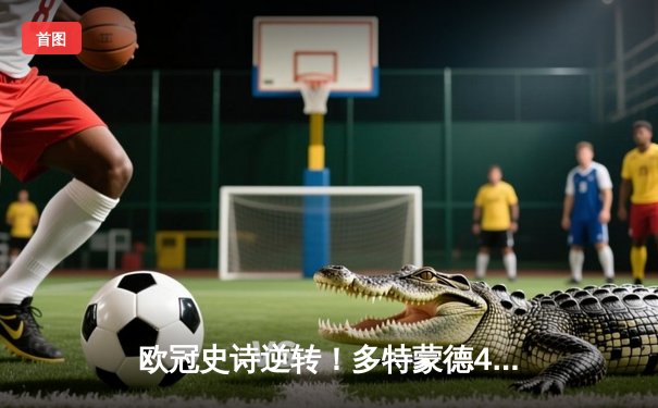 欧冠史诗逆转！多特蒙德4-2绝地翻盘马竞，萨比策传射建功晋级四强