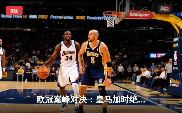 欧冠巅峰对决：皇马加时绝杀曼城，本泽马上演帽子戏法，总比分5-4惊险晋级