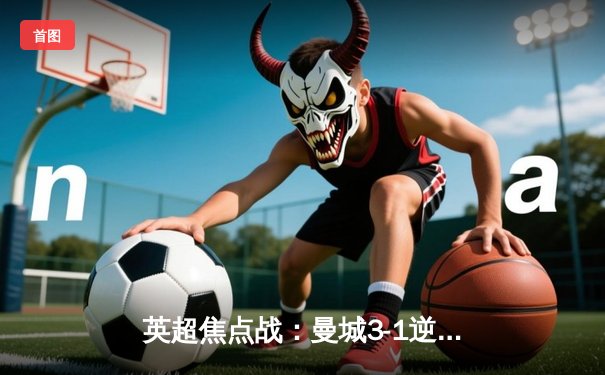 英超焦点战：曼城3-1逆转曼联，哈兰德双响锁定胜局