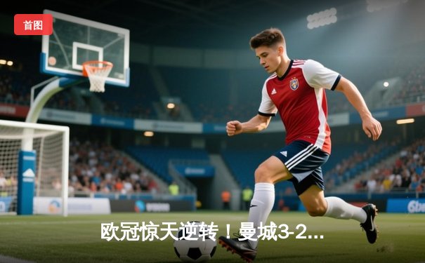 欧冠惊天逆转！曼城3-2绝杀拜仁，哈兰德双响主宰伊蒂哈德