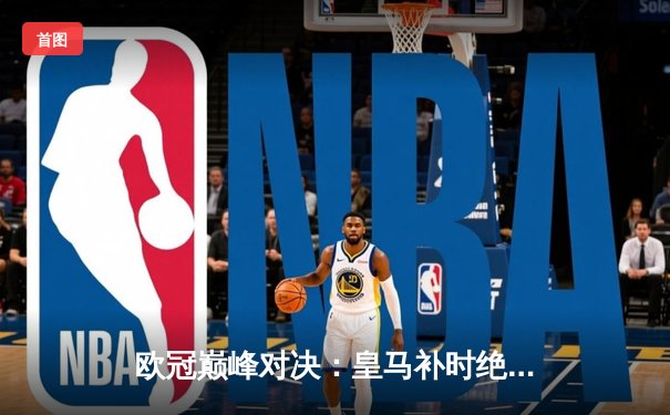 欧冠巅峰对决：皇马补时绝杀多特蒙德，第15次加冕欧洲之王