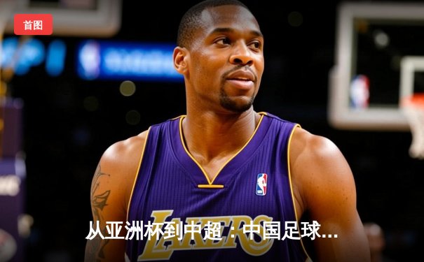从亚洲杯到中超：中国足球的破局之道与未来展望
